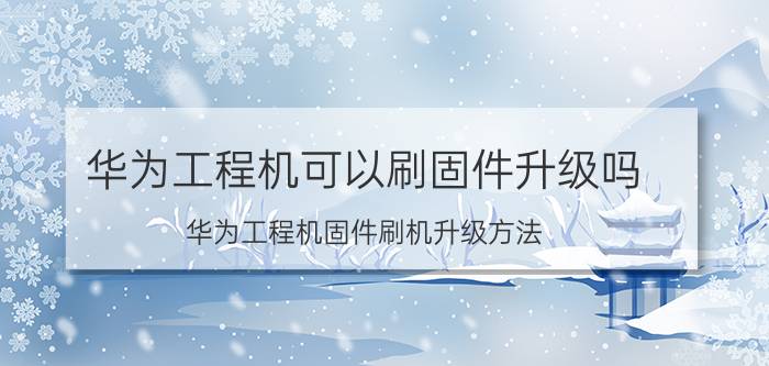 华为工程机可以刷固件升级吗 华为工程机固件刷机升级方法